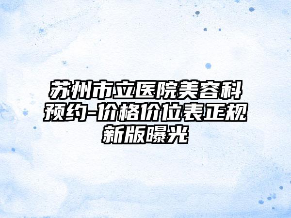 苏州市立医院美容科预约-价格价位表正规新版曝光