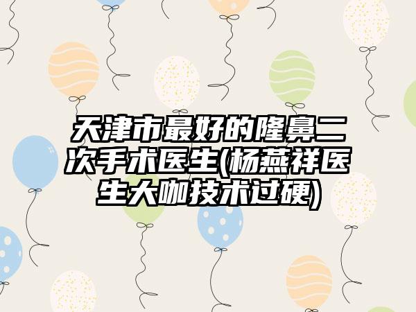 天津市最好的隆鼻二次手术医生(杨燕祥医生大咖技术过硬)