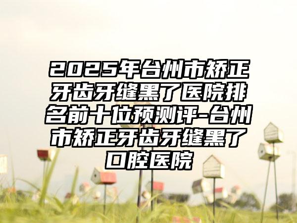 2025年台州市矫正牙齿牙缝黑了医院排名前十位预测评-台州市矫正牙齿牙缝黑了口腔医院