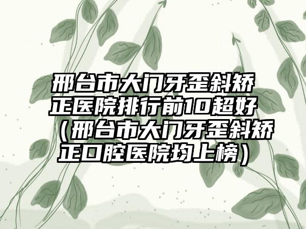 邢台市大门牙歪斜矫正医院排行前10超好（邢台市大门牙歪斜矫正口腔医院均上榜）