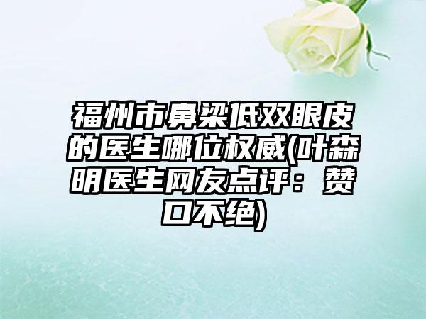福州市鼻梁低双眼皮的医生哪位权威(叶森明医生网友点评：赞口不绝)