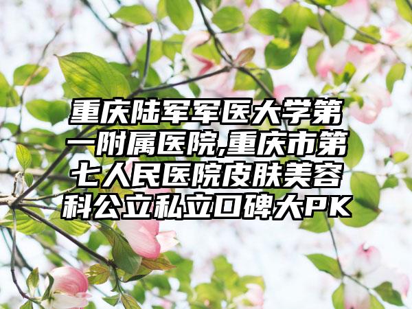 重庆陆军军医大学第一附属医院,重庆市第七人民医院皮肤美容科公立私立口碑大PK