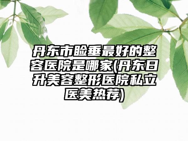 丹东市睑垂最好的整容医院是哪家(丹东日升美容整形医院私立医美热荐)