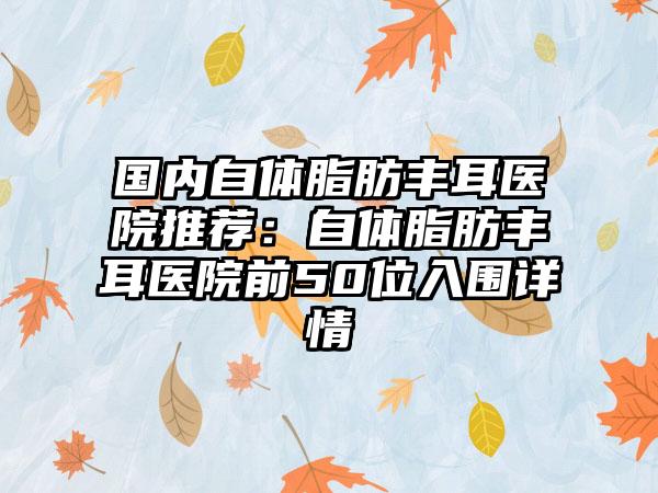 国内自体脂肪丰耳医院推荐：自体脂肪丰耳医院前50位入围详情