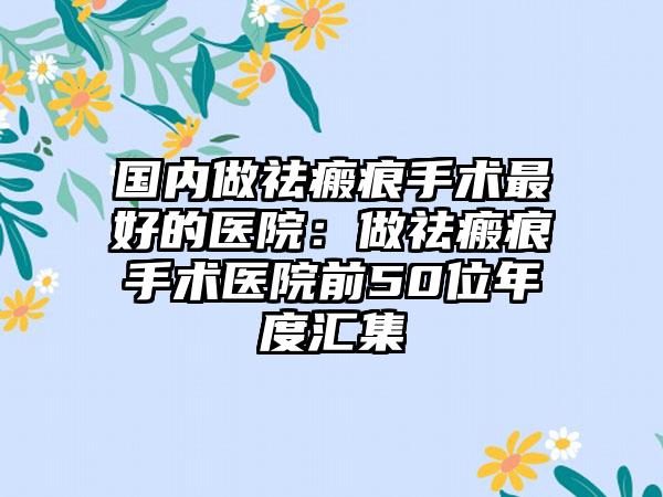 国内做祛瘢痕手术最好的医院：做祛瘢痕手术医院前50位年度汇集