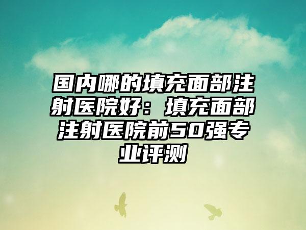 国内哪的填充面部注射医院好：填充面部注射医院前50强专业评测
