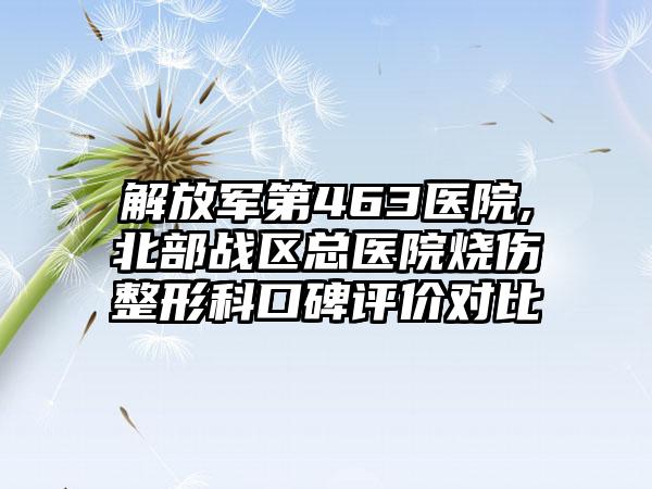 解放军第463医院,北部战区总医院烧伤整形科口碑评价对比