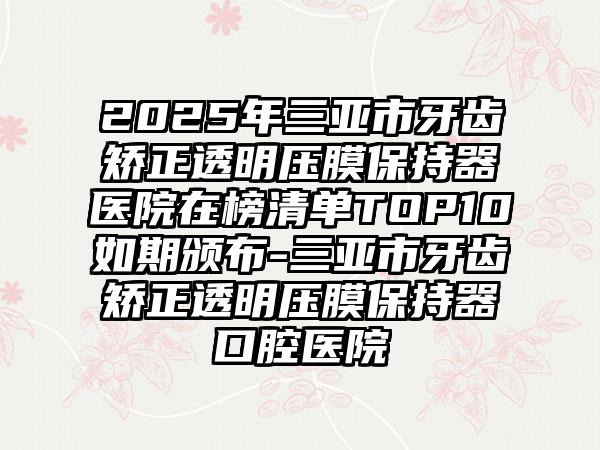2025年三亚市牙齿矫正透明压膜保持器医院在榜清单TOP10如期颁布-三亚市牙齿矫正透明压膜保持器口腔医院