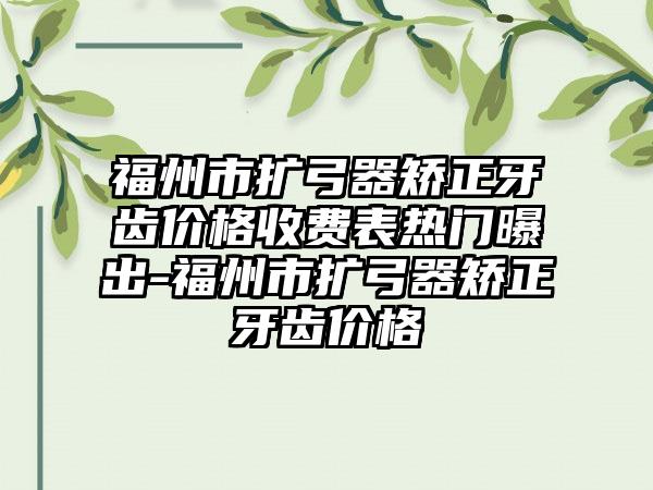 福州市扩弓器矫正牙齿价格收费表热门曝出-福州市扩弓器矫正牙齿价格