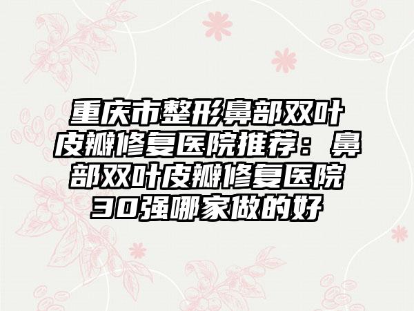 重庆市整形鼻部双叶皮瓣修复医院推荐：鼻部双叶皮瓣修复医院30强哪家做的好