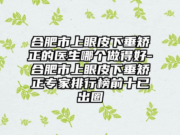 合肥市上眼皮下垂矫正的医生哪个做得好-合肥市上眼皮下垂矫正专家排行榜前十已出圈