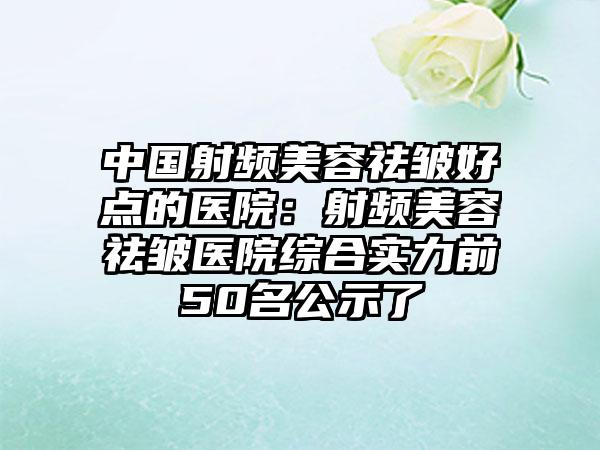 中国射频美容祛皱好点的医院：射频美容祛皱医院综合实力前50名公示了