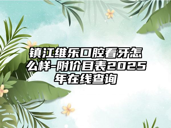 镇江维乐口腔看牙怎么样-附价目表2025年在线查询