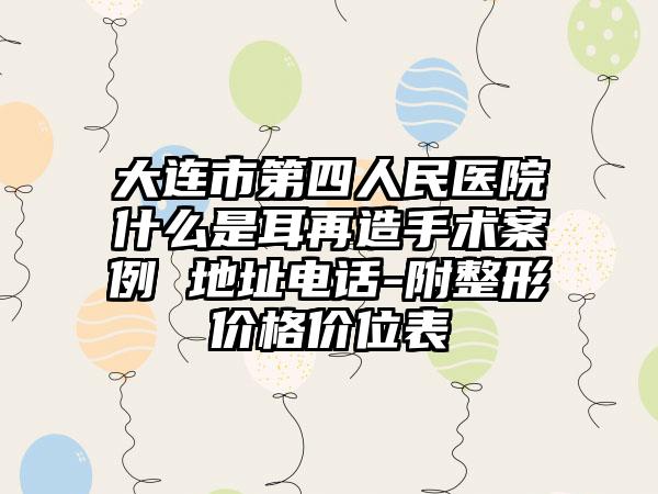 大连市第四人民医院什么是耳再造手术案例 地址电话-附整形价格价位表