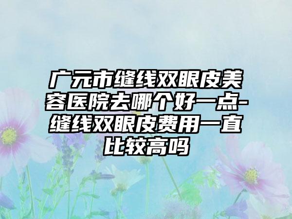 广元市缝线双眼皮美容医院去哪个好一点-缝线双眼皮费用一直比较高吗