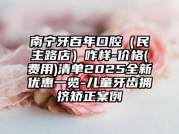 南宁牙百年口腔（民主路店）咋样-价格(费用)清单2025全新优惠一览-儿童牙齿拥挤矫正案例