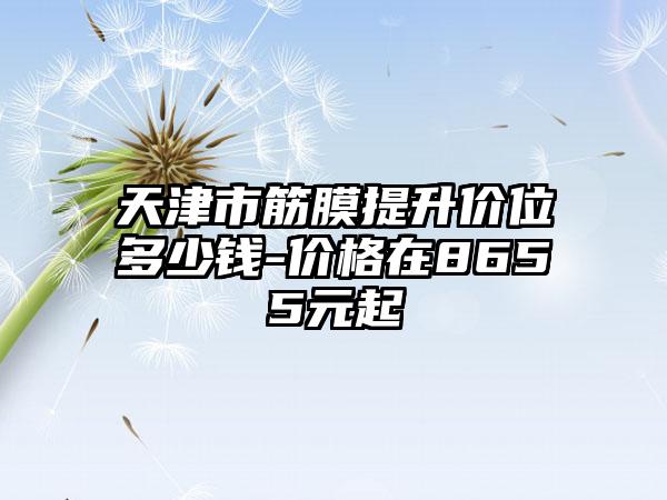 天津市筋膜提升价位多少钱-价格在8655元起