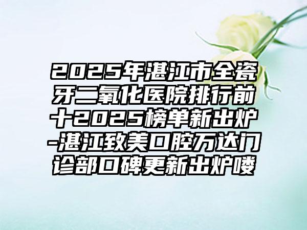 2025年湛江市全瓷牙二氧化医院排行前十2025榜单新出炉-湛江致美口腔万达门诊部口碑更新出炉喽