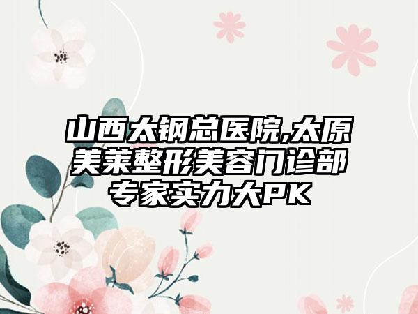 山西太钢总医院,太原美莱整形美容门诊部专家实力大PK
