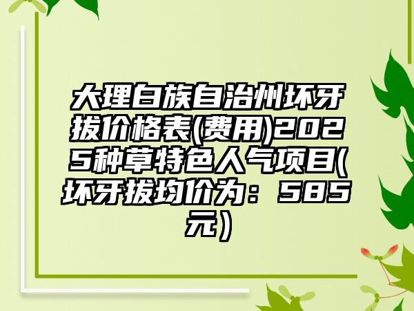 大理白族自治州坏牙拔价格表(费用)2025种草特色人气项目(坏牙拔均价为：585元）