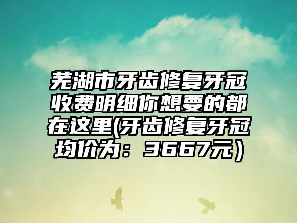 芜湖市牙齿修复牙冠收费明细你想要的都在这里(牙齿修复牙冠均价为：3667元）