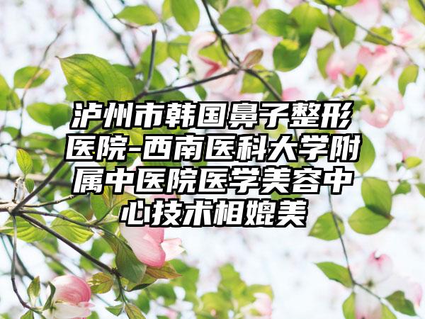泸州市韩国鼻子整形医院-西南医科大学附属中医院医学美容中心技术相媲美