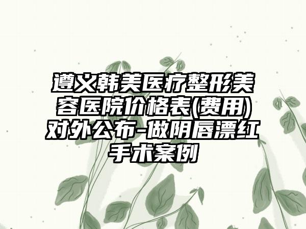 遵义韩美医疗整形美容医院价格表(费用)对外公布-做阴唇漂红手术案例