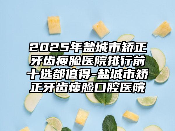 2025年盐城市矫正牙齿瘦脸医院排行前十选都值得-盐城市矫正牙齿瘦脸口腔医院