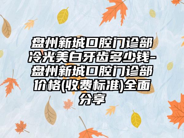 盘州新城口腔门诊部冷光美白牙齿多少钱-盘州新城口腔门诊部价格(收费标准)全面分享