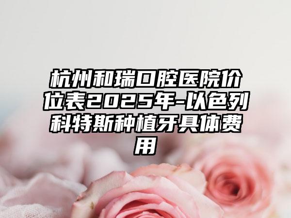 杭州和瑞口腔医院价位表2025年-以色列科特斯种植牙具体费用