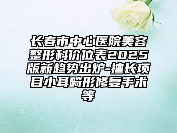 长春市中心医院美容整形科价位表2025版新趋势出炉-擅长项目小耳畸形修复手术等