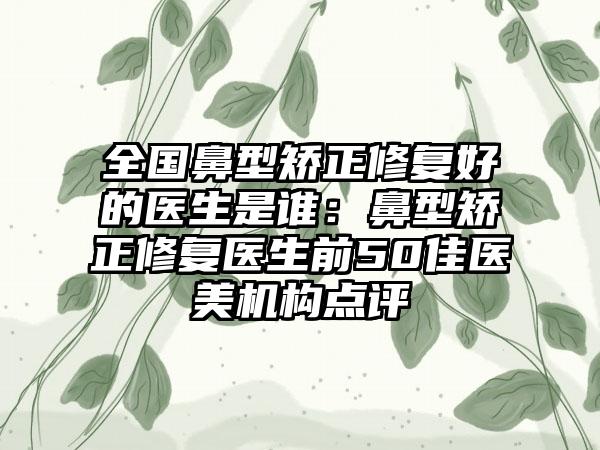 全国鼻型矫正修复好的医生是谁：鼻型矫正修复医生前50佳医美机构点评