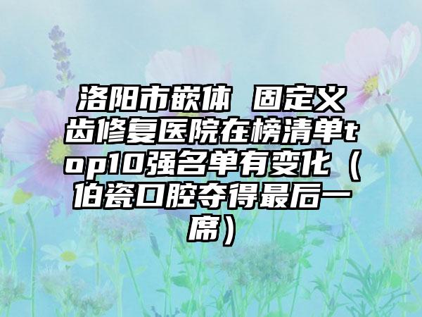 洛阳市嵌体 固定义齿修复医院在榜清单top10强名单有变化（伯瓷口腔夺得最后一席）