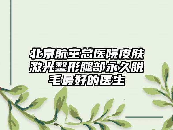 北京航空总医院皮肤激光整形腿部永久脱毛最好的医生