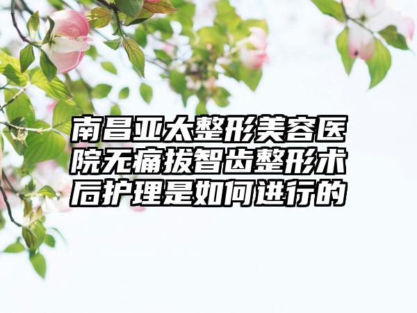 南昌亚太整形美容医院无痛拔智齿整形术后护理是如何进行的