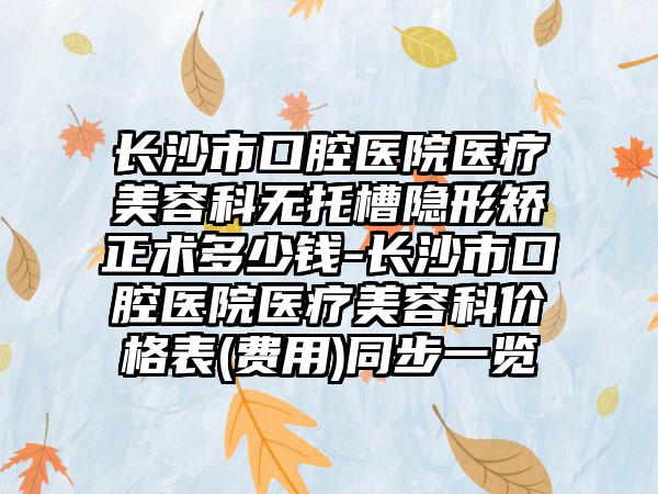 长沙市口腔医院医疗美容科无托槽隐形矫正术多少钱-长沙市口腔医院医疗美容科价格表(费用)同步一览