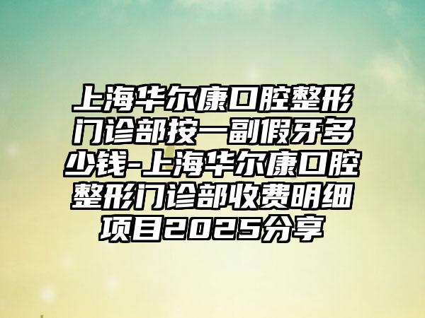 上海华尔康口腔整形门诊部按一副假牙多少钱-上海华尔康口腔整形门诊部收费明细项目2025分享