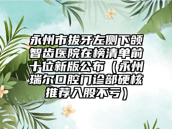 永州市拔牙左侧下颌智齿医院在榜清单前十位新版公布（永州瑞尔口腔门诊部硬核推荐入股不亏）