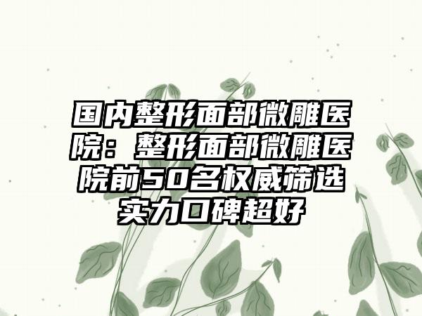 国内整形面部微雕医院：整形面部微雕医院前50名权威筛选实力口碑超好