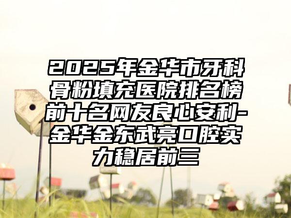 2025年金华市牙科骨粉填充医院排名榜前十名网友良心安利-金华金东武亮口腔实力稳居前三
