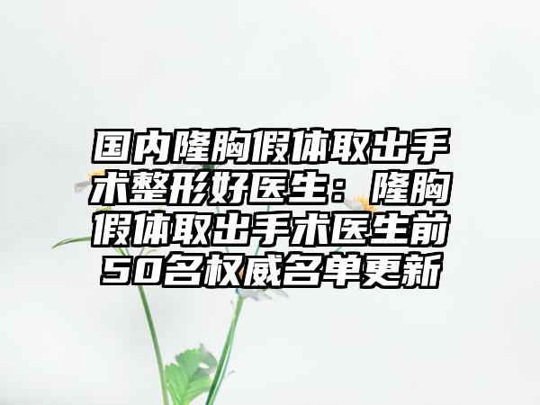 国内隆胸假体取出手术整形好医生：隆胸假体取出手术医生前50名权威名单更新