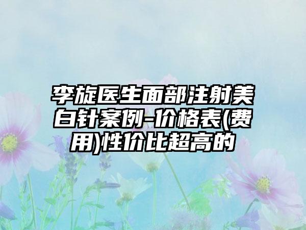 李旋医生面部注射美白针案例-价格表(费用)性价比超高的