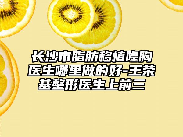 长沙市脂肪移植隆胸医生哪里做的好-王荣基整形医生上前三
