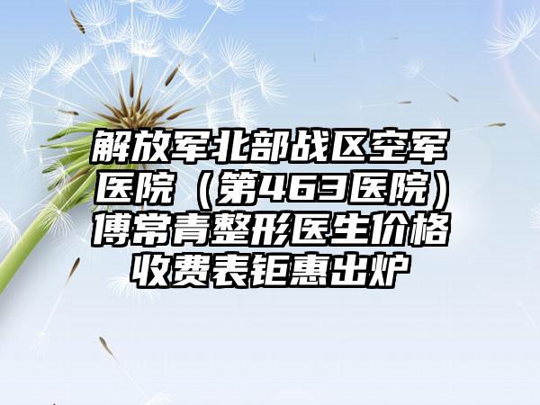 解放军北部战区空军医院（第463医院）傅常青整形医生价格收费表钜惠出炉