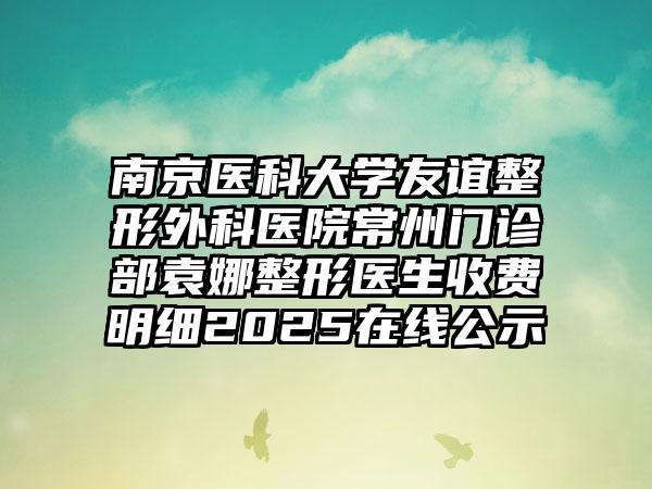 南京医科大学友谊整形外科医院常州门诊部袁娜整形医生收费明细2025在线公示