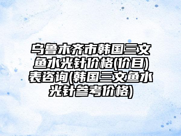 乌鲁木齐市韩国三文鱼水光针价格(价目)表咨询(韩国三文鱼水光针参考价格)