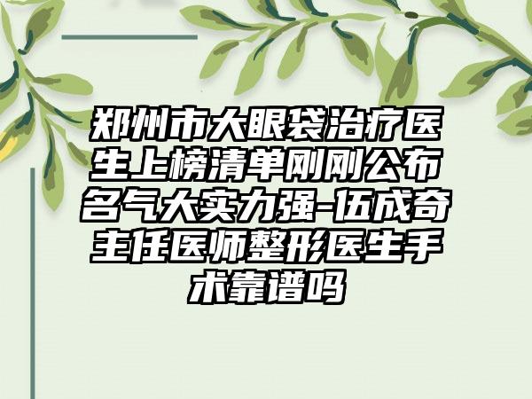 郑州市大眼袋治疗医生上榜清单刚刚公布名气大实力强-伍成奇主任医师整形医生手术靠谱吗