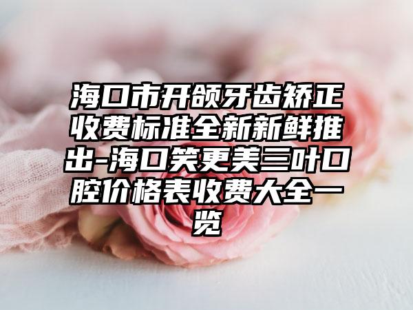 海口市开颌牙齿矫正收费标准全新新鲜推出-海口笑更美三叶口腔价格表收费大全一览