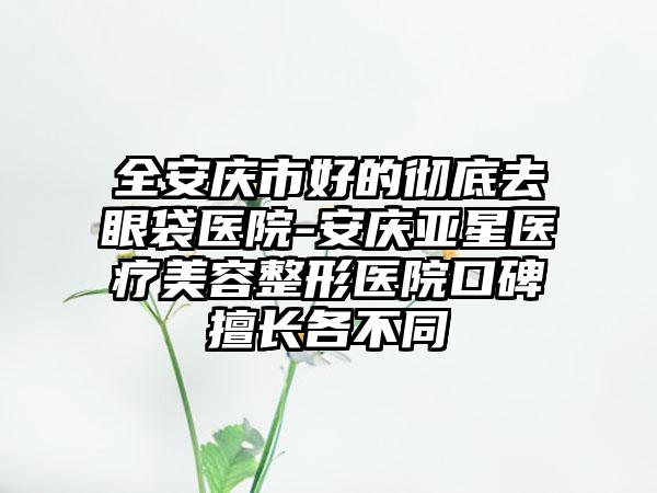 全安庆市好的彻底去眼袋医院-安庆亚星医疗美容整形医院口碑擅长各不同