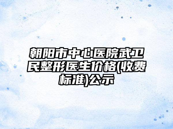 朝阳市中心医院武卫民整形医生价格(收费标准)公示